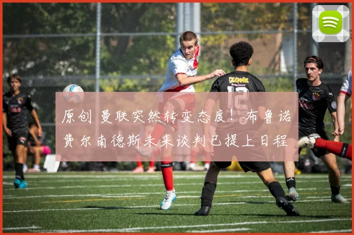 原创 曼联突然转变态度！布鲁诺・费尔南德斯未来谈判已提上日程