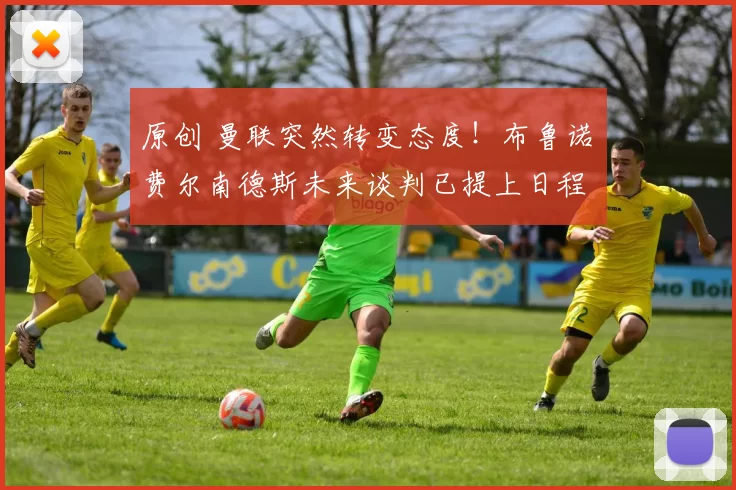 原创 曼联突然转变态度！布鲁诺・费尔南德斯未来谈判已提上日程