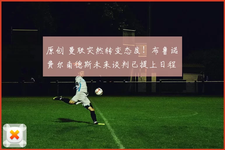 原创 曼联突然转变态度！布鲁诺・费尔南德斯未来谈判已提上日程