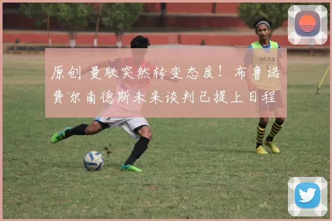 原创 曼联突然转变态度！布鲁诺・费尔南德斯未来谈判已提上日程