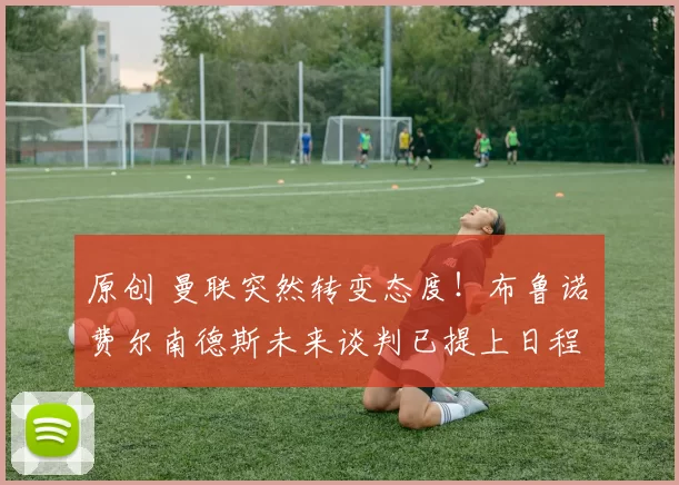 原创 曼联突然转变态度！布鲁诺・费尔南德斯未来谈判已提上日程