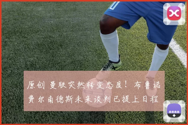 原创 曼联突然转变态度！布鲁诺・费尔南德斯未来谈判已提上日程