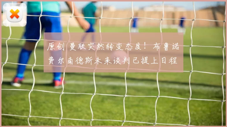 原创 曼联突然转变态度！布鲁诺・费尔南德斯未来谈判已提上日程