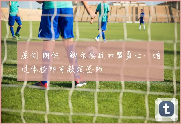 原创 朗佐・鲍尔接近加盟勇士，通过体检即可敲定签约