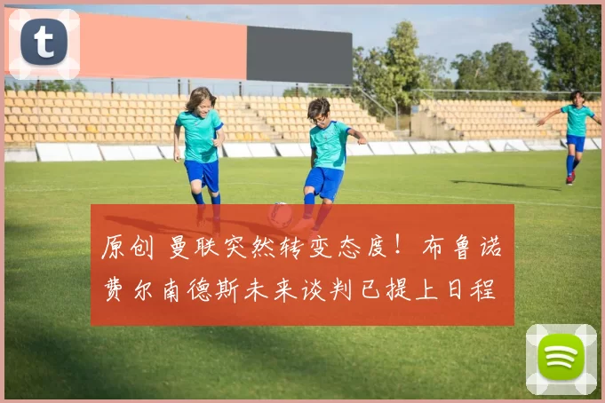 原创 曼联突然转变态度！布鲁诺・费尔南德斯未来谈判已提上日程