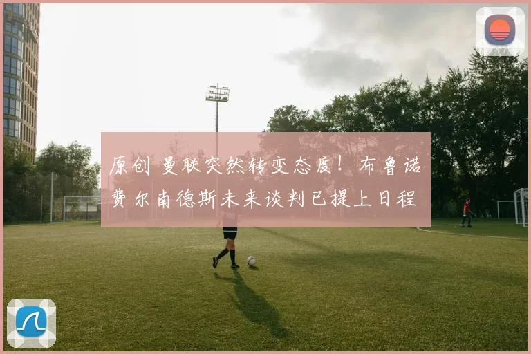 原创 曼联突然转变态度！布鲁诺・费尔南德斯未来谈判已提上日程