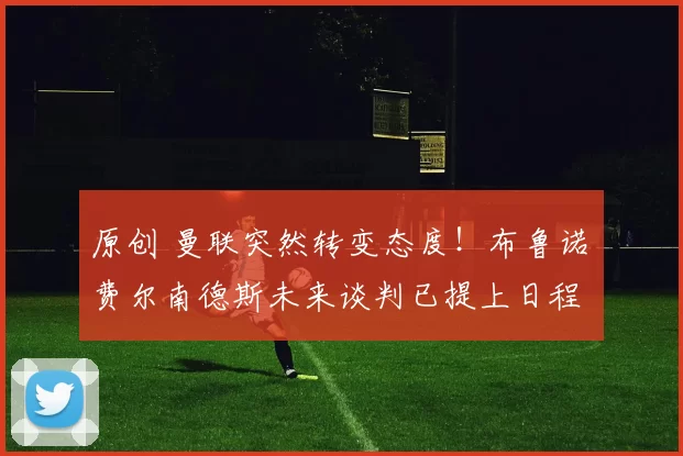 原创 曼联突然转变态度！布鲁诺・费尔南德斯未来谈判已提上日程