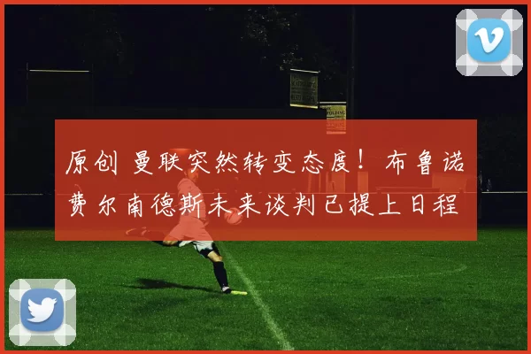 原创 曼联突然转变态度！布鲁诺・费尔南德斯未来谈判已提上日程