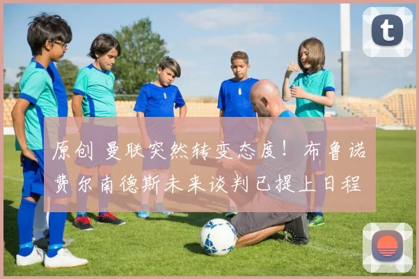 原创 曼联突然转变态度！布鲁诺・费尔南德斯未来谈判已提上日程