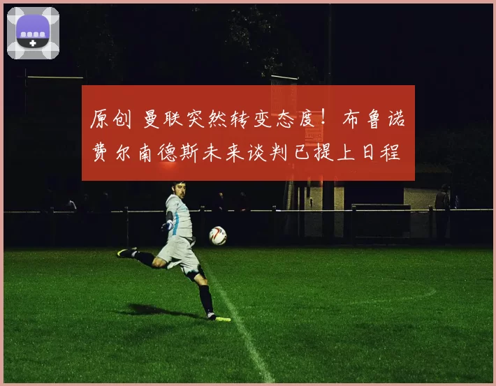 原创 曼联突然转变态度！布鲁诺・费尔南德斯未来谈判已提上日程