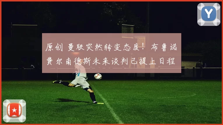 原创 曼联突然转变态度！布鲁诺・费尔南德斯未来谈判已提上日程