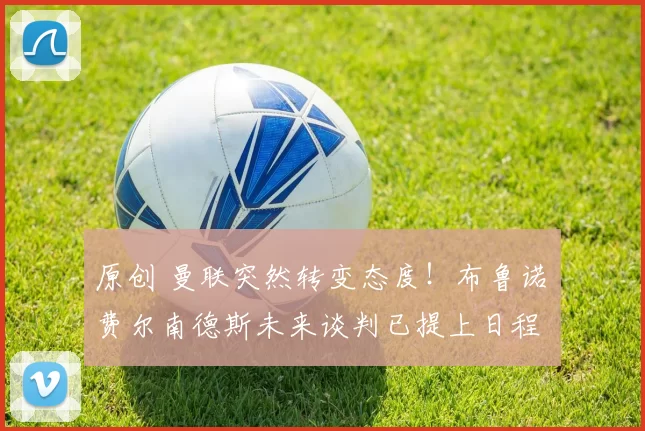 原创 曼联突然转变态度！布鲁诺・费尔南德斯未来谈判已提上日程