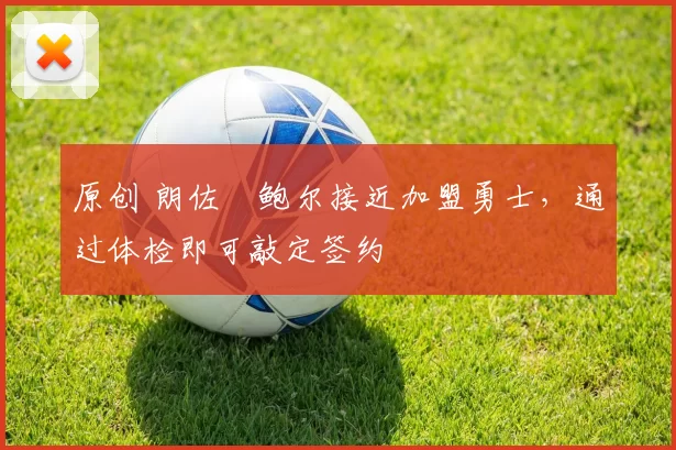 原创 朗佐・鲍尔接近加盟勇士，通过体检即可敲定签约