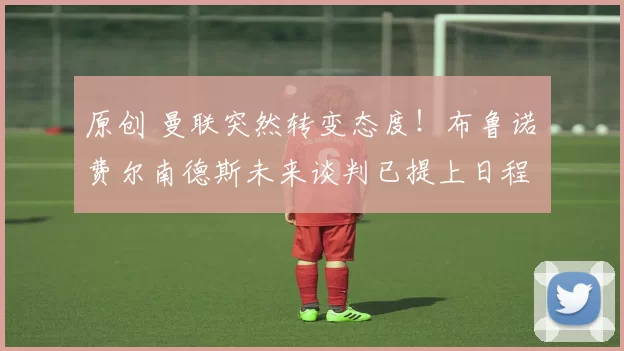 原创 曼联突然转变态度！布鲁诺・费尔南德斯未来谈判已提上日程