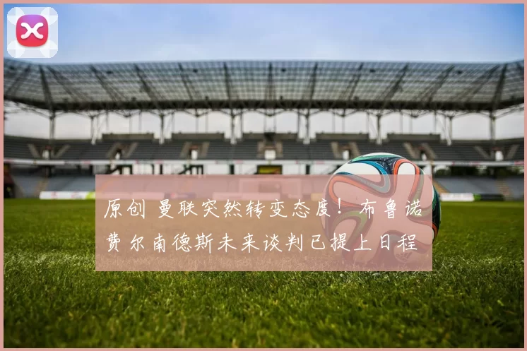 原创 曼联突然转变态度！布鲁诺・费尔南德斯未来谈判已提上日程