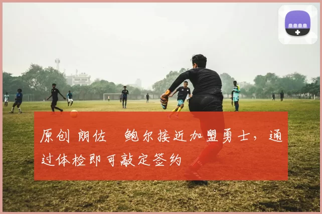 原创 朗佐・鲍尔接近加盟勇士，通过体检即可敲定签约