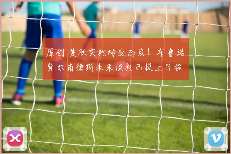 原创 曼联突然转变态度！布鲁诺・费尔南德斯未来谈判已提上日程