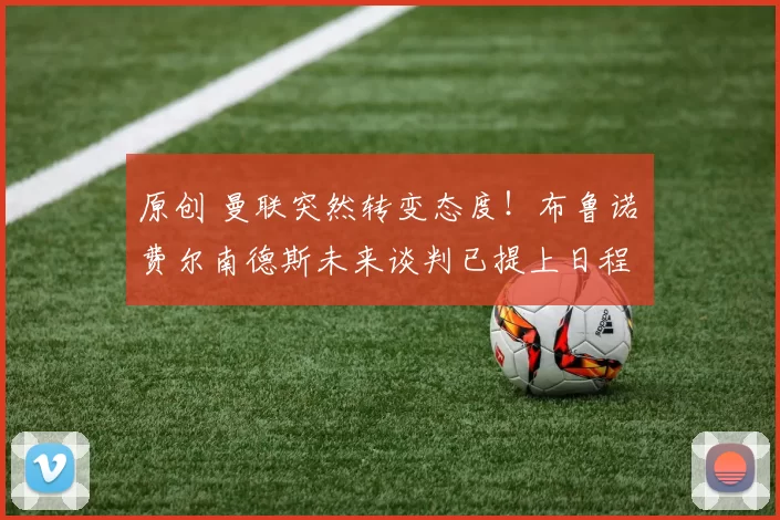 原创 曼联突然转变态度！布鲁诺・费尔南德斯未来谈判已提上日程