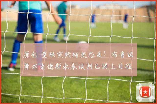 原创 曼联突然转变态度！布鲁诺・费尔南德斯未来谈判已提上日程