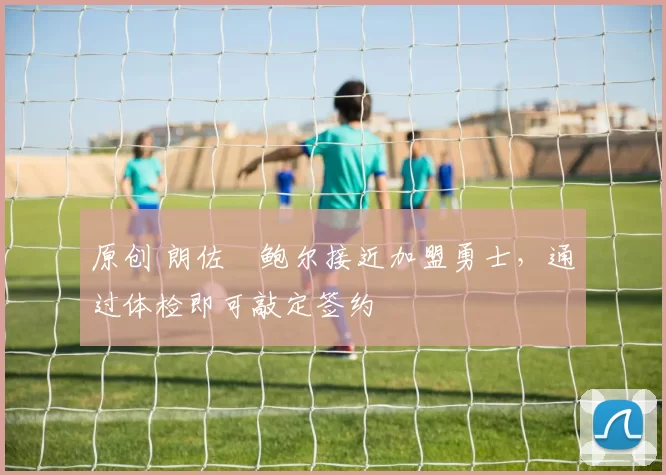 原创 朗佐・鲍尔接近加盟勇士，通过体检即可敲定签约