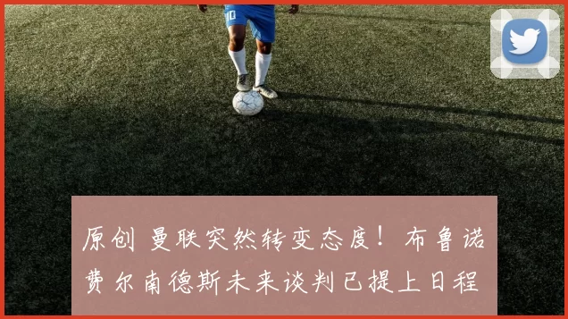 原创 曼联突然转变态度！布鲁诺・费尔南德斯未来谈判已提上日程