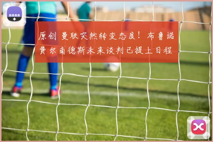 原创 曼联突然转变态度！布鲁诺・费尔南德斯未来谈判已提上日程