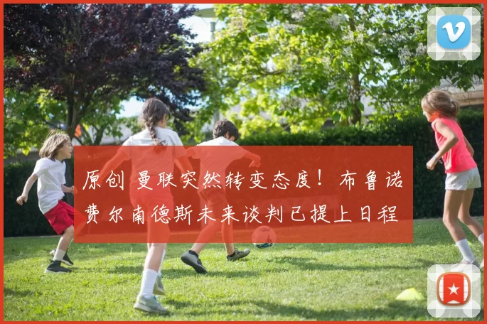 原创 曼联突然转变态度！布鲁诺・费尔南德斯未来谈判已提上日程