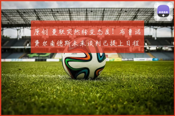 原创 曼联突然转变态度！布鲁诺・费尔南德斯未来谈判已提上日程