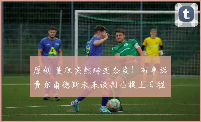 原创 曼联突然转变态度！布鲁诺・费尔南德斯未来谈判已提上日程