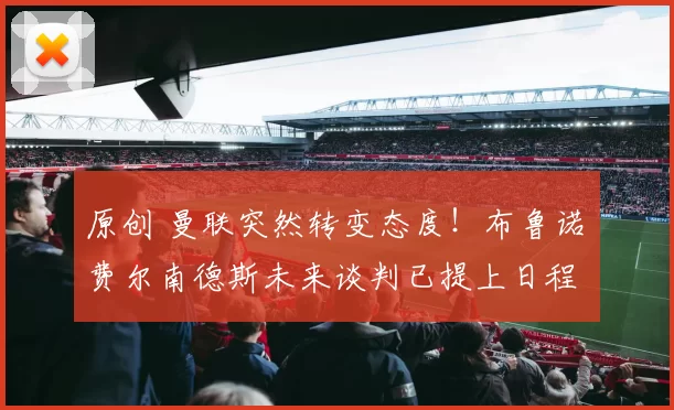 原创 曼联突然转变态度！布鲁诺・费尔南德斯未来谈判已提上日程