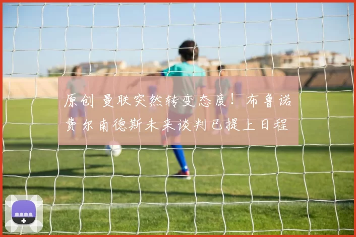 原创 曼联突然转变态度！布鲁诺・费尔南德斯未来谈判已提上日程