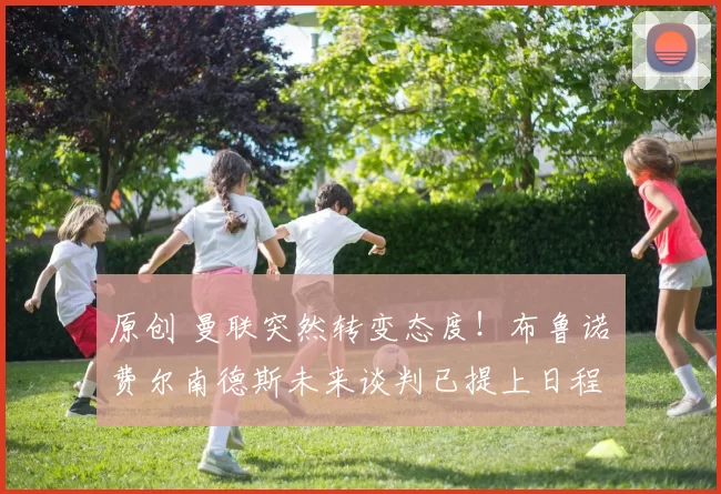 原创 曼联突然转变态度！布鲁诺・费尔南德斯未来谈判已提上日程