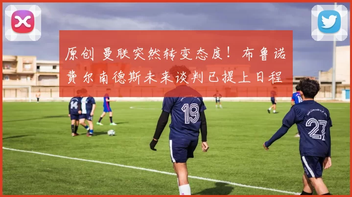 原创 曼联突然转变态度！布鲁诺・费尔南德斯未来谈判已提上日程