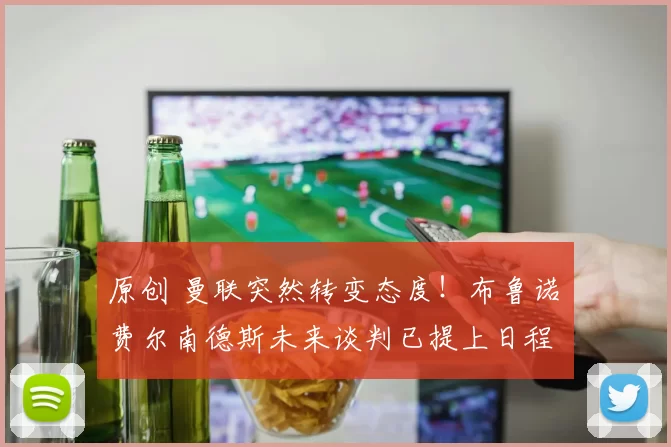 原创 曼联突然转变态度！布鲁诺・费尔南德斯未来谈判已提上日程