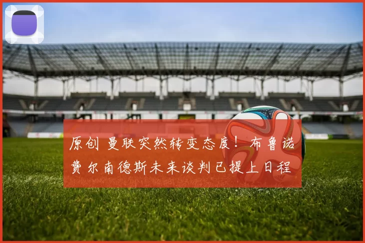 原创 曼联突然转变态度！布鲁诺・费尔南德斯未来谈判已提上日程