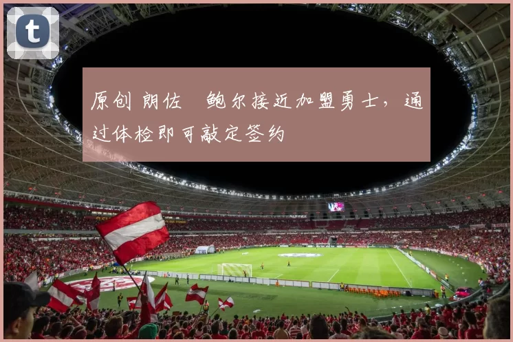 原创 朗佐・鲍尔接近加盟勇士，通过体检即可敲定签约