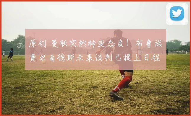 原创 曼联突然转变态度！布鲁诺・费尔南德斯未来谈判已提上日程