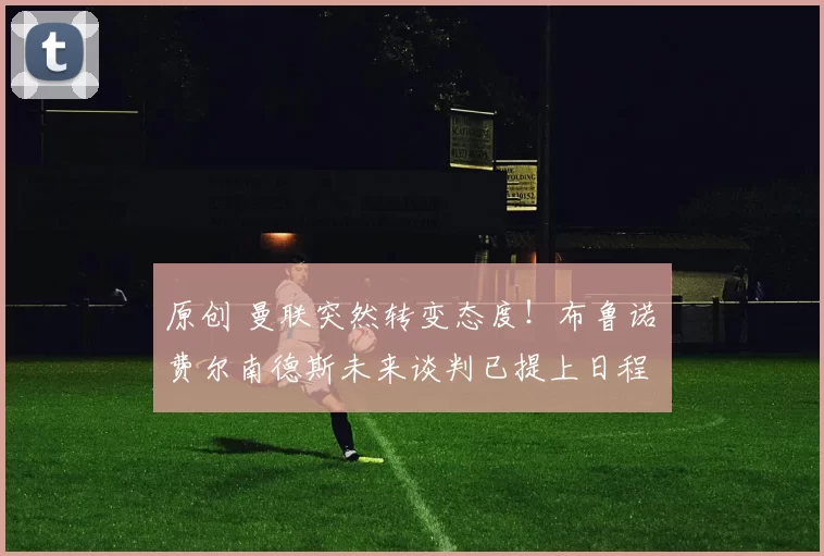 原创 曼联突然转变态度！布鲁诺・费尔南德斯未来谈判已提上日程