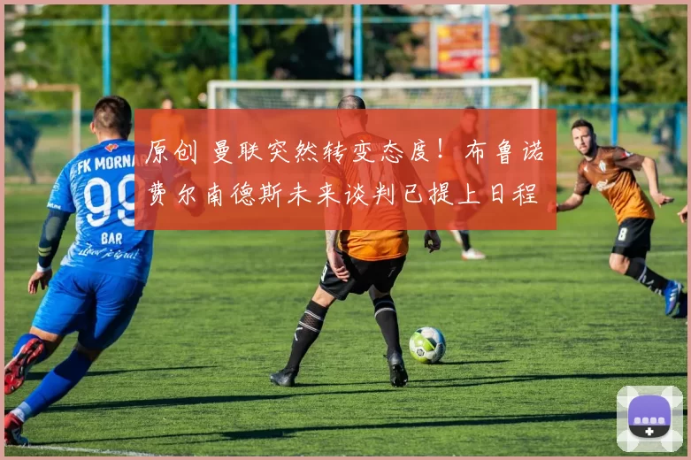 原创 曼联突然转变态度！布鲁诺・费尔南德斯未来谈判已提上日程