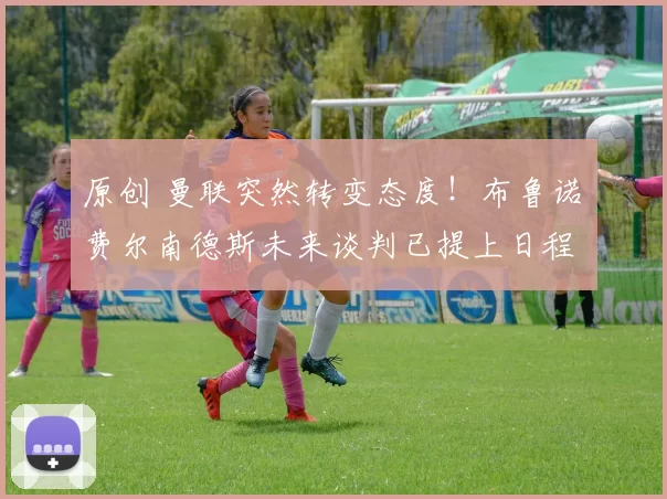 原创 曼联突然转变态度！布鲁诺・费尔南德斯未来谈判已提上日程