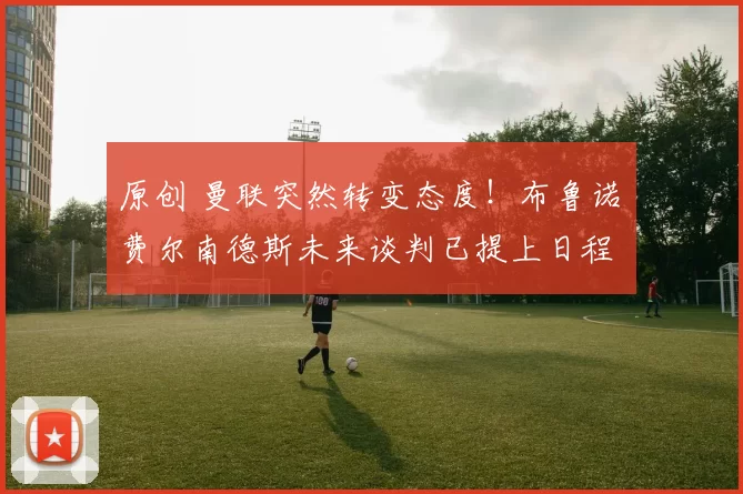 原创 曼联突然转变态度！布鲁诺・费尔南德斯未来谈判已提上日程