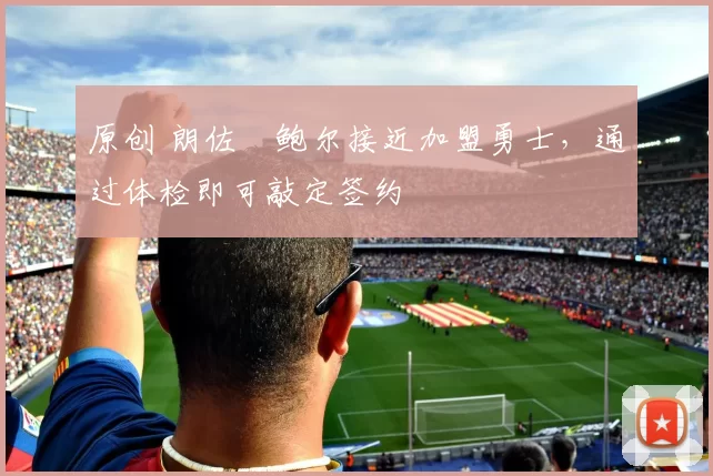 原创 朗佐・鲍尔接近加盟勇士，通过体检即可敲定签约