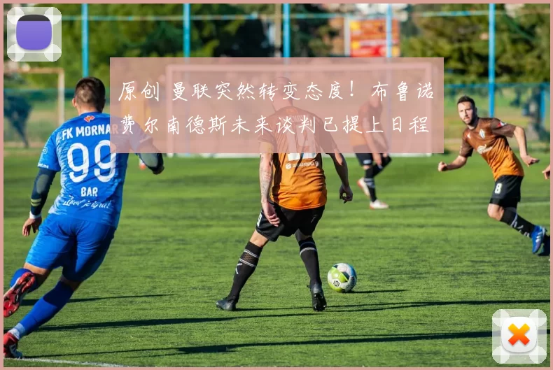 原创 曼联突然转变态度！布鲁诺・费尔南德斯未来谈判已提上日程