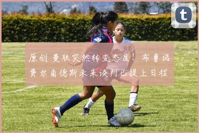 原创 曼联突然转变态度！布鲁诺・费尔南德斯未来谈判已提上日程