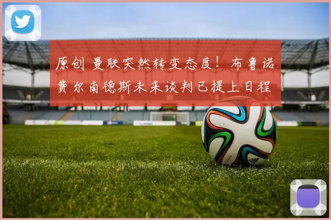 原创 曼联突然转变态度！布鲁诺・费尔南德斯未来谈判已提上日程