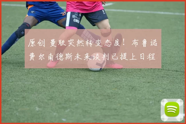 原创 曼联突然转变态度！布鲁诺・费尔南德斯未来谈判已提上日程