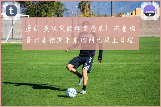 原创 曼联突然转变态度！布鲁诺・费尔南德斯未来谈判已提上日程