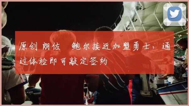 原创 朗佐・鲍尔接近加盟勇士，通过体检即可敲定签约