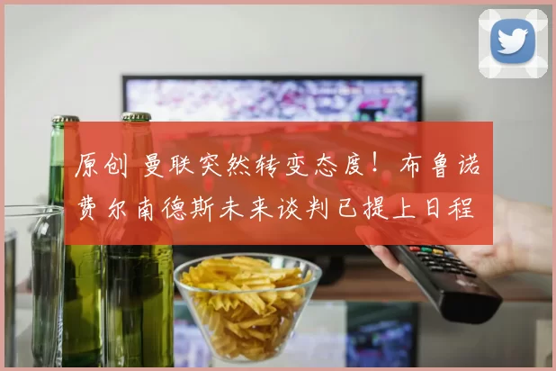 原创 曼联突然转变态度！布鲁诺・费尔南德斯未来谈判已提上日程