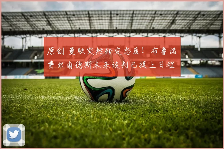 原创 曼联突然转变态度！布鲁诺・费尔南德斯未来谈判已提上日程